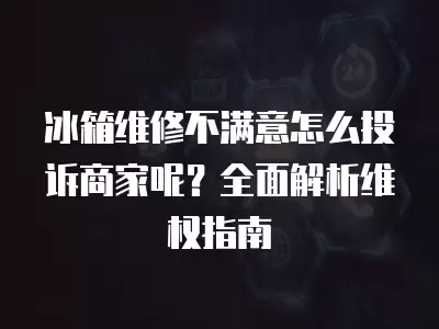 冰箱维修不满意怎么投诉商家呢？全面解析维权指南