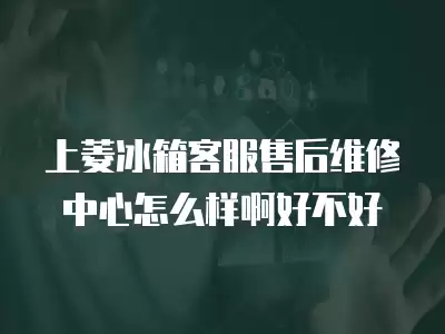 上菱冰箱客服售后维修中心怎么样啊好不好