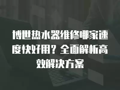 博世热水器维修哪家速度快好用？全面解析高效解决方案
