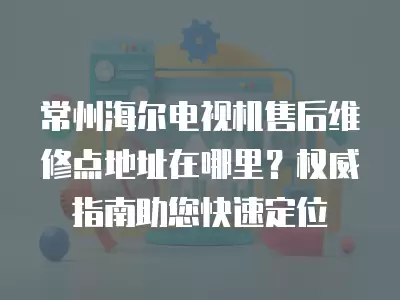 常州海尔电视机售后维修点地址在哪里？权威指南助您快速定位