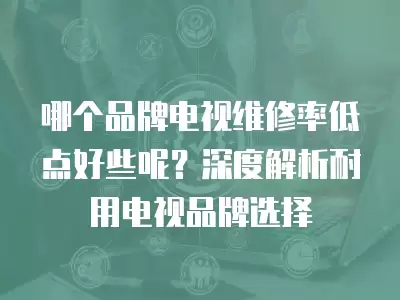 哪个品牌电视维修率低点好些呢？深度解析耐用电视品牌选择