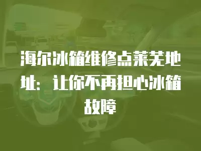 海尔冰箱维修点莱芜地址：让你不再担心冰箱故障