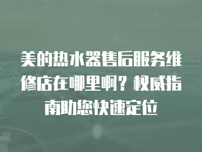 美的热水器售后服务维修店在哪里啊？权威指南助您快速定位