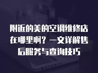 附近的美的空调维修店在哪里啊？一文详解售后服务与查询技巧