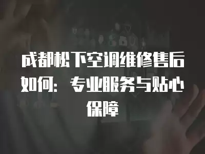 成都松下空调维修售后如何:专业服务与贴心保障