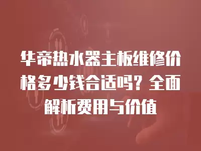 华帝热水器主板维修价格多少钱合适吗？全面解析费用与价值