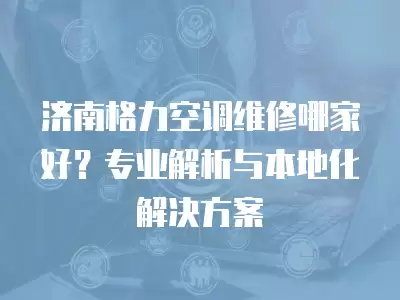 济南格力空调维修哪家好?专业解析与本地化解决方案