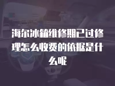 海尔冰箱维修期已过修理怎么收费的依据是什么呢
