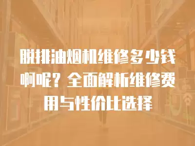 脱排油烟机维修多少钱啊呢？全面解析维修费用与性价比选择