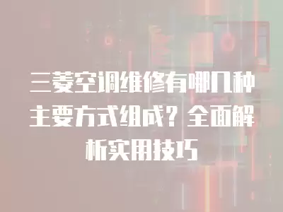 三菱空调维修有哪几种主要方式组成?全面解析实用技巧
