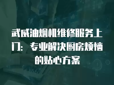 武威油烟机维修服务上门：专业解决厨房烦恼的贴心方案