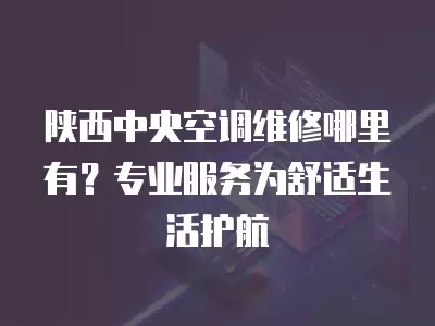 陕西中央空调维修哪里有？专业服务为舒适生活护航