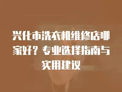 兴化市洗衣机维修店哪家好？专业选择指南与实用建议