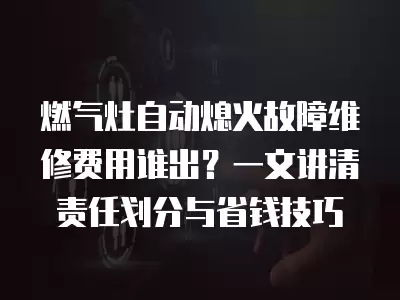 燃气灶自动熄火故障维修费用谁出？一文讲清责任划分与省钱技巧