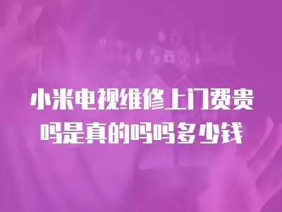 小米电视维修上门费贵吗是真的吗吗多少钱