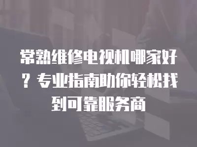 常熟维修电视机哪家好？专业指南助你轻松找到可靠服务商