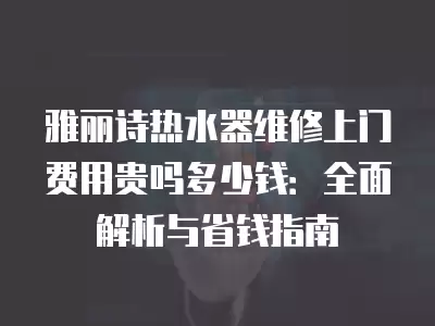 雅丽诗热水器维修上门费用贵吗多少钱：全面解析与省钱指南