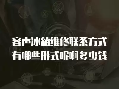 容声冰箱维修联系方式有哪些形式呢啊多少钱