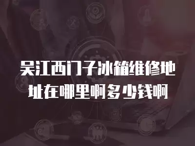 吴江西门子冰箱维修地址在哪里啊多少钱啊