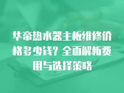 华帝热水器主板维修价格多少钱？全面解析费用与选择策略