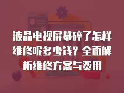 液晶电视屏幕碎了怎样维修呢多少钱？全面解析维修方案与费用