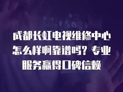 成都长虹电视维修中心怎么样啊靠谱吗？专业服务赢得口碑信赖