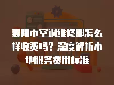 襄阳市空调维修部怎么样收费吗？深度解析本地服务费用标准