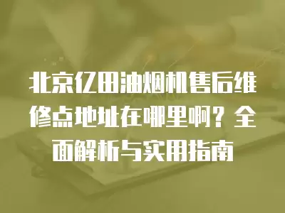 北京亿田油烟机售后维修点地址在哪里啊？全面解析与实用指南