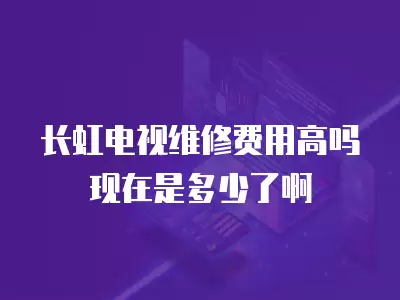 长虹电视维修费用高吗现在是多少了啊