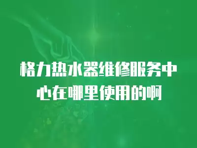 格力热水器维修服务中心在哪里使用的啊