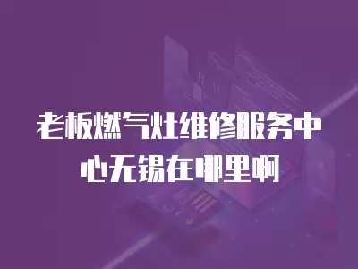 老板燃气灶维修服务中心无锡在哪里啊