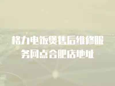格力电饭煲售后维修服务网点合肥店地址