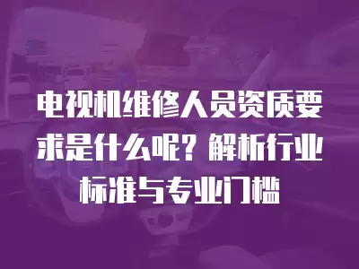 电视机维修人员资质要求是什么呢？解析行业标准与专业门槛