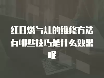 红日燃气灶的维修方法有哪些技巧是什么效果呢