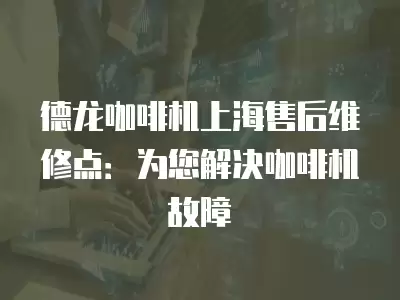 德龙咖啡机上海售后维修点：为您解决咖啡机故障