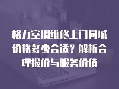 格力空调维修上门同城价格多少合适？解析合理报价与服务价值