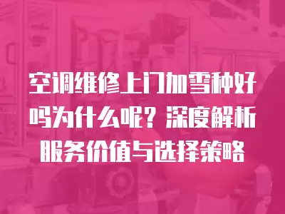 空调维修上门加雪种好吗为什么呢？深度解析服务价值与选择策略