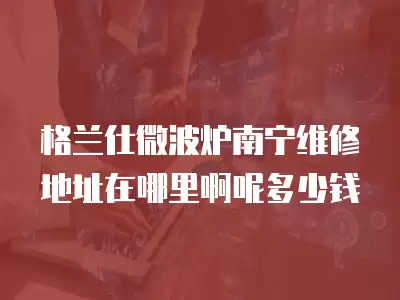 格兰仕微波炉南宁维修地址在哪里啊呢多少钱