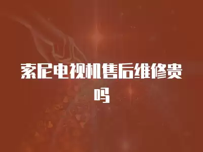 索尼电视机售后维修贵吗