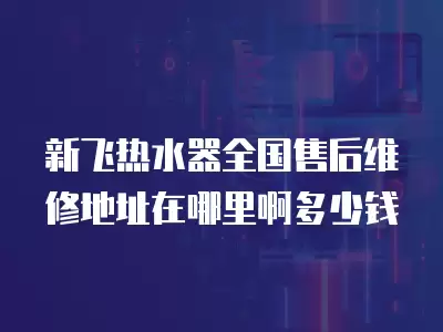 新飞热水器全国售后维修地址在哪里啊多少钱