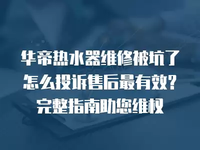 华帝热水器维修被坑了怎么投诉售后最有效？完整指南助您维权