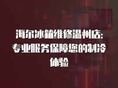 海尔冰箱维修温州店：专业服务保障您的制冷体验
