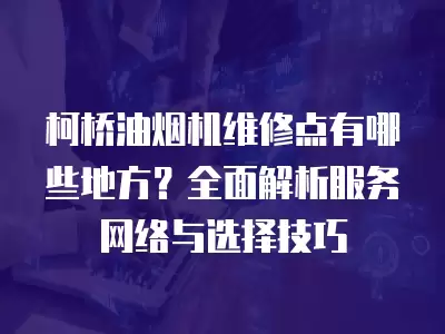 柯桥油烟机维修点有哪些地方？全面解析服务网络与选择技巧