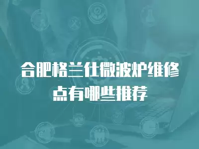 合肥格兰仕微波炉维修点有哪些推荐