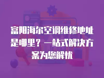 富阳海尔空调维修地址是哪里？一站式解决方案为您解忧