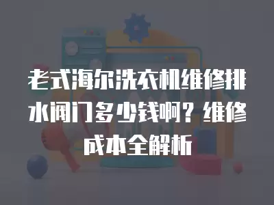 老式海尔洗衣机维修排水阀门多少钱啊？维修成本全解析