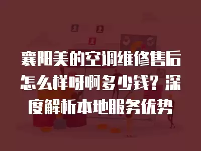 襄阳美的空调维修售后怎么样呀啊多少钱？深度解析本地服务优势