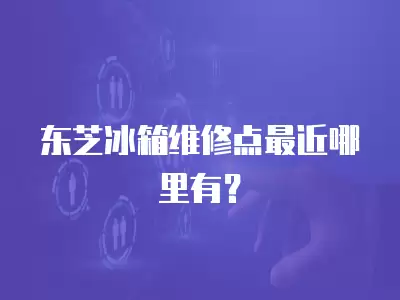 东芝冰箱维修点最近哪里有？