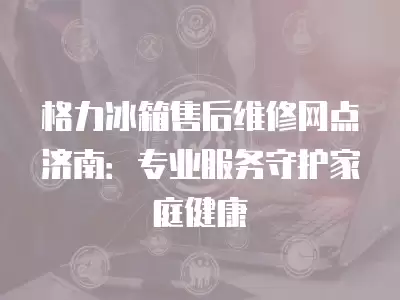 格力冰箱售后维修网点济南：专业服务守护家庭健康