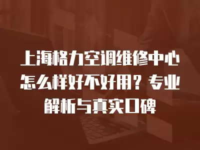 上海格力空调维修中心怎么样好不好用？专业解析与真实口碑